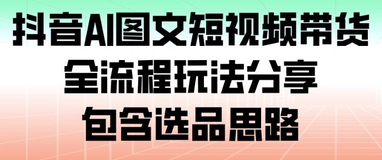 抖音AI图文短视频带货,全流程玩法分享,包含选品思路